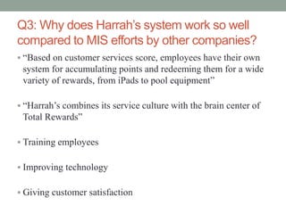 Q3: Why does Harrah’s system work so well
compared to MIS efforts by other companies?
 “Based on customer services score, employees have their own
system for accumulating points and redeeming them for a wide
variety of rewards, from iPads to pool equipment”
 “Harrah’s combines its service culture with the brain center of
Total Rewards”
 Training employees
 Improving technology
 Giving customer satisfaction
 