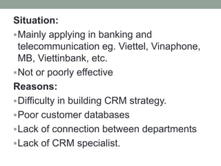 Situation:
Mainly applying in banking and
telecommunication eg. Viettel, Vinaphone,
MB, Viettinbank, etc.
Not or poorly effective
Reasons:
Difficulty in building CRM strategy.
Poor customer databases
Lack of connection between departments
Lack of CRM specialist.
 