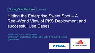 Hitting the Enterprise Sweet Spot – A
Real-World View of PKS Deployment and
successful Use Cases
Alan Flower – HCL Technologies
CTO EMEA / Global Head Cloud Native Labs & Advisory Services
@alanflower
 