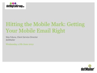 Hitting the Mobile Mark: Getting
       Your Mobile Email Right
       Skip Fidura, Client Service Director
       dotMailer
       Wednesday 27th June 2012




Hitting the Mobile Mark: Getting Your Mobile Email Right
Skip Fidura, Client Service Director
 