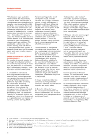 Survey introduction        T


FRC’s discussion paper Louder than                   narrative reporting practice is well                 The Corporations Act of Australia6
Words3 contends that the complexity                  developed in the Us, where the                       includes the requirement to prepare a
of corporate reports, their perception as            securities and Exchange Commission                   directors’ report for each financial year.
compliance exercises and their attempt to            requires inclusion of Management’s                   This report should include an overview
please too many users all work to inhibit            Discussion and Analysis of Financial                 of the entity’s operations, results and
the effective communication of an overall            Condition and Results of Operations                  activities, including any significant
picture of business performance. It calls            (MD&A) in the annual reports. MD&A                   changes, as well as the entity’s state of
for a return to the principle that the main          addresses the ‘reporting entity’s                    affairs and key developments expected in
purpose of a corporate report is to provide          performance measures, financial                      future financial years.
decision-useful information to its primary           statements, systems and controls,
users – the investors in the company.                compliance with laws and regulations,                In Malaysia, enterprises are encouraged
Louder than Words implies the need for a             and actions taken or planned to                      to present, outside the financial
period of reflection for all the stakeholders        address problems’. It should also                    statements, a financial review by
(including the users and preparers of                address ‘significant events, conditions,             management describing and explaining
corporate reports and regulators). This              trends and contingencies that may                    the main features of the enterprise’s
would lead to a critical review of the               affect future operations’4.                          financial performance and financial
narrative reporting model with the aim                                                                    position, and the principal uncertainties
of setting a principles-based approach to            The requirements for management                      it faces. Outside the financial
regulation and the production of corporate           commentary-type of reporting are set                 statements, additional statements
reports which users, including investors,            out in various legal instruments adopted             such as environmental reports and
find relevant.                                       by the European Union, in particular                 value-added statements may be included
                                                     the Fourth and seventh Company                       if management believes they will assist
narrative reporting – aCross                         Law Directives. In the UK, Accounting                users in making investment decisions7.
the bounDaries                                       standard Board (AsB) Reporting
The evolution of corporate reporting has             statement 1 outlines guidelines for                  In singapore, under the Companies
been largely driven by local legislation             the preparation of the Operating and                 Act, companies are obliged to include a
and local market requirements. In recent             Financial Review, while under the                    directors’ report in their annual financial
years, the globalisation of business has             Companies Act 2006, listed companies                 statement. The report must give a fair
led to calls for greater consistency in the          are required to include an extended                  review of the company’s financial and
information provided to stakeholders.                business review in the directors’ report,            operational results and conditions8.
                                                     that should identify the main trends
In June 2009, the International                      and factors likely to affect the future              Given the global nature of modern
Accounting standards Board (IAsB)                    development, performance and position                business, it is essential that the debate
issued for public comment a proposed                 of the company.                                      around the future shape of narrative
non-mandatory framework for narrative                                                                     reporting considers the perspectives of
reporting. The framework provides                    In Kenya, switzerland and the UAE                    preparers across multiple jurisdictions.
guidance to improve the consistency                  companies voluntarily include the
and comparability of reporting                       chairman’s statement, the chief executive            By focusing on nine varied international
across jurisdictions. It identifies the              statement and activity reports.                      markets, this research report provides
Management Commentary as the                                                                              an insight into the perspectives of
primary component of an annual report,               In China, the listing rules5 require                 senior finance executives on the current
alongside the financial statements and               the annual report to include not only                and future shape and value of relevant
accompanying notes. The International                financial statements but also discussion             narrative reports and the challenges
Federation of Accountants (IFAC) is also             and analyses of the management section               in preparing them. Its aim is to further
taking a keen interest in the development            and directors’ report.                               the debate on the development of
of an updated series of best practices for                                                                corporate reports that tell, effectively and
improving narrative reporting globally.                                                                   transparently, a meaningful story of the
                                                                                                          business to their main users.




3    Louder than Words – A discussion paper, UK Financial Reporting Council, 2009
4    Statement of Recommended Accounting Standards Number 15, Management Discussion and Analysis, the Federal Accounting standards Advisory Board (FAsB),
     April 1999
5    China Securities Regulatory Commission Order Number 40 (Management Method for Listing Company’s Disclosure)
6    section 299 of the Corporations Act of Australia
7    Financial Reporting Standard 101 – Presentation of Financial Statements, Malaysian Accounting standards Board, 1 January 2010
8    section 201 of the Companies Act of singapore



10
 