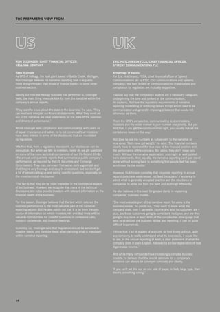 THE prEpArEr’S vIEW from                 T




uS                                                                         uk
ron Dissinger, Chief finanCial offiCer,                                    eriC hutChinson fCCa, Chief finanCial offiCer,
Kellogg CoMpany                                                            spirent CoMMuniCations plC

Keep it simple                                                             a marriage of equals
As CFO of Kellogg, the food giant based in Battle Creek, Michigan,         For Eric Hutchinson, FCCA, chief financial officer of spirent
Ron Dissinger believes his narrative reporting task is arguably            Communications plc (a FTsE 250 communications and systems
more straightforward than those of finance leaders in some other           company), the twin drivers of communication to shareholders and
business sectors.                                                          compliance for regulators are mutually supportive.

setting out how the Kellogg business has performed is, Dissinger           ‘I would say that the compliance aspects are a necessary safeguard,
feels, the main thing investors look for from the narrative within the     underpinning the tone and content of the communication,’
company’s annual reports.                                                  he explains. ‘so I see the regulatory requirements of narrative
                                                                           reporting moderating or enforcing certain things which need to be
‘They want to know about the state of the business,’ he says. ‘They        communicated and generally imposing a balance that would not
can read and interpret our financial statements. What they want set        otherwise be there.
out in the narrative are clear statements on the state of the business
and drivers of performance.’                                               ‘From the CFO’s perspective, communicating to shareholders,
                                                                           investors and the wider market is your number one priority. But you
While Dissinger sees compliance and communicating with users as            find that, if you get the communication right, you usually tick all the
of equal importance and value, he is not convinced that investors          compliance boxes on the way.’
have deep interest in some of the disclosures that are mandated
by regulators.                                                             nor does he see the numbers as subservient to the narrative or
                                                                           vice versa. ‘Both have got weight,’ he says. ‘The financial numbers
‘We find that, from a regulatory standpoint, our disclosures can be        clearly have to represent the true view of the financial position and
exhaustive. But when we talk to investors, rarely do we get questions      the performance of the company. But alone, they don’t mean very
on some of the more technical components of our 10-Ks and 10-Qs            much. Without the narrative explanation, you might as well publish
[the annual and quarterly reports that summarise a public company’s        bank statements. And, equally, the narrative reporting can’t just stand
performance, as required by the Us securities and Exchange                 alone without locking back to something that people feel has been
Commission]. They may comment that we’ve done a good job and               scrutinised by the auditor.’
that they’re very thorough and easy to understand, but we don’t get
a lot of people calling us and asking specific questions, especially on    However, Hutchinson concedes that corporate reporting in annual
the more technical disclosures.                                            reports does have weaknesses, not least because of a tendency to
                                                                           adopt what is generally accepted practice and the reluctance of
‘The fact is that they are far more interested in the commercial aspects   companies to strike out from the herd and do things differently.
of our business. However, we recognise that many of the technical
disclosures and notes provide investors with relevant information on the   He also believes in the need for greater clarity in explaining
financial health of the business.’                                         companies’ business models.

For this reason, Dissinger believes that the text which sets out the       ‘The most valuable part of the narrative report for users is the
business performance is the most valuable part of the narrative            business review,’ he points out. ‘They want to know what the
reporting section. But he also points out that it is far from the only     company does, how it generates income and who its customers are –
source of information on which investors rely and that there will be       plus, are those customers going to come back next year, and are they
valuable opportunities for investor questions in conference calls,         going to buy more or less? With all the complexities of language that
industry conferences and investor meetings.                                tend to sit around the business review and reporting, it can be quite
                                                                           difficult to penetrate.
summing up, Dissinger says that ‘regulators should be sensitive to
investor needs’ and consider these when deciding what is mandated          ‘I think that a lot of readers of accounts do find it very difficult, with
within narrative reporting.                                                any company, to really understand what its business is. I would like
                                                                           to see, in the annual reporting at least, a clear statement of what the
                                                                           company does in plain English, followed by a clear explanation of how
                                                                           it generates income.’

                                                                           And while many companies have increasingly complex business
                                                                           models, he believes that the overall rationale for a company’s
                                                                           existence can always be conveyed concisely and clearly.

                                                                           ‘If you can’t set this out on one side of paper, in fairly large type, then
                                                                           there’s something wrong.’




14
 