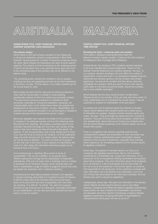 T THE prEpArEr’S vIEW from




                                                                              mALAySIA
eaMon byrne fCCa, Chief finanCial offiCer anD                                 faizatul aKMar fCCa, Chief finanCial offiCer,
CoMpany seCretary, exCo resourCes                                             tiMe DotCoM

the industry matters                                                          Disclosing the future – balancing needs and reactions
Eamon Byrne is CFO and company secretary of Exco Resources,                   Time dotCom, Malaysia’s leading alternative fixed-line
a mining and exploration company, headquartered in West Perth,                telecommunication solution provider, is listed on the main market of
Australia. Having worked for a number of resources companies during           the Malaysian stock Exchange (Bursa Malaysia).
his career, Byrne stresses the importance and value of sector-specific
reporting. The contents of what he describes as the marketing section         Faizatul Akmar, the company’s CFO, considers narrative reporting
of Exco’s annual report have a very particular focus, given that much         to be more important than financial statements. ‘There is a link
of the commercial value of the business may not be reflected on the           between financial statements and narrative reporting,’ she says. ‘In
balance sheet.                                                                our company, narrative reporting is the joint effort of a number of
                                                                              departments. I ensure that there is no contradiction between financial
‘The marketing section contains the narrative on all our projects,            statements and narrative sections, but the numbers have limited
including how they are progressing and how we see them developing             significance. You look at the numbers and they tell you about the
in the future,’ he says. ‘For that reason, it is a really important part of   profitability of a company. What you want to know is how was the
the annual report for users.’                                                 profit made. It is the story around the profits, around the numbers,
                                                                              that is more usefully meaningful.’
Byrne makes the point that the rules around continuous disclosure
mean that the annual report is unlikely to reveal anything                    Akmar believes that this story should be told in simple terms:
operationally material of which the market was previously unaware.            ‘Reports should not be complex. If they are, they will not be useful. At
‘The rules around continuous disclosure in Australia for listed               times, shareholders do not understand the annual reports. They are
companies, especially for mining and exploration companies, are               supported by analysts for interpretation of annual reports.’
understandably strict, so the market learns about new projects and
developments as they come on-stream,’ he says. ‘nevertheless, the             As analysts ask a lot of questions about the contents of narrative
overview of our operations provided in our annual report is valuable to       reports, Akmar believes that narrative reports are a useful source
investors because of the comprehensive picture it paints.’                    of information for analysts. ‘Analysts consider narrative reports very
                                                                              useful,’ she says. ‘They go through the reports and ask a number of
Byrne also highlights how important the ability to fund projects is           questions. They want to know about future prospects, market share,
to investors in his particular industry and how this influences what          new developments, about what we are trying to do. Analysts know
they look for from reporting. ‘We produce a quarterly report for the          that we cannot disclose everything in the narrative reports, but we do
Australian securities Exchange and one of the main focuses of that            answer their queries.’
report is how much money you have at the end of the period,’ he
explains. ‘In the mining business, cash is king. People want to know          There is a recognition that narrative reporting could be more
if you have the funds to continue your projects. so at the exploration        consequential to analysts and shareholders if more information was
stage, the profit and loss and, to a certain extent, the balance sheet        disclosed. However, apprehensions about shareholders’ adverse
are not the focus of attention – it’s cash and what you’re going to           reactions to the accuracy of disclosures, especially those involving
do with that cash in the future. Future investors or shareholders will        future projections, are compelling preparers to limit narrative reports
home it on that, along with information describing projects you’re            to regulatory compliance.
looking to fund in the future.’
                                                                              Akmar says: ‘As preparers of narrative reports, our focus is on
As for shortcomings in reporting, Byrne points to issues of                   complying with regulatory requirements. We try not to disclose
comparability: ‘This can be a problem, as companies have                      everything but if shareholders ask, we give the information. In my
different approaches to things like the capitalisation of exploration         experience, at the annual general meeting shareholders ask questions
expenditures, KPIs and unit costs. Here in Australia, there is a history      about future prospects. They want information about future prospects,
of standards for the extractive industry, which certainly helps, but          but if we disclose it in the annual reports and the future does not
there is nevertheless a range of matters of judgment around how costs         turn out to be as the disclosures in the annual reports, we would be
are treated and measured, even in statutory reporting.’                       held responsible for the disclosures. so the usefulness increases with
                                                                              more information, but if we disclose more information, we run the
Characterising the ideal balance between discretion and regulation            risk of being held accountable for the information disclosed. We thus
in narrative reporting, Byrne feels it is important to have the freedom       disclose only what is required by regulations.’
to tell the unique story of the business within the annual report,
which at the same time has some comparability with how others                 Looking ahead, Akmar says: ‘We need more information in the narrative
are reporting. ‘It is difficult,’ he admits. ‘You want the necessary          reports. Reports are becoming thin because, due to cost-cutting
discretion to say what you can to create good, meaningful information         measures, companies are limiting themselves to regulatory requirements.
for your stakeholders, and you also want some standard structure to           Going forward, we need to balance the shareholders’ requirements
work to, if only for comfort.’                                                and perception about their reaction to disclosures. A balance between
                                                                              regulatory requirements and giving information to shareholders for
                                                                              making decisions will be good, but how do we do it?’




 hitting the notes, but what’s the tune?                                                                                                            15
 