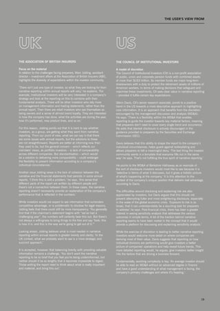 T THE uSEr’S vIEW from




uk                                                                            uS
the assoCiation of british insurers                                           the CounCil of institutional investors

focus on the material                                                         a model of discretion
In relation to the challenges facing preparers, Marc Jobling, assistant       The Council of Institutional Investors (CII) is a non-profit association
director – investment affairs at the Association of British Insurers (ABI),   of public, union and corporate pension funds with combined assets
highlights the diversity of expectations within the investor community.       of more than $Us3 trillion. Its member funds are major long-term
                                                                              shareowners with a duty to protect the retirement assets of millions of
‘There isn’t just one type of investor, so what they are looking for from     American workers. In terms of making decisions that safeguard and
narrative reporting within annual reports will vary,’ he explains. ‘For       maximise these investments, CII sees clear value in narrative reporting
example, institutional investors will be very interested in a company’s       – provided it fulfils certain key expectations.
strategy and look at the reporting on this to combine with their
fundamental analysis. There will be other investors who rely more             Glenn Davis, CII’s senior research associate, points to a positive
on management information and trading statements, rather than the             trend in the Us towards a more descriptive approach to highlighting
annual report. Then there are retail investors who see themselves as          core information. It is an approach that benefits from the discretion
being owners and a sense of almost brand loyalty. They are interested         encouraged by the management discussion and analysis (MD&A).
in how the company has done, what the activities are during the year,         He says: ‘There is a flexibility within the MD&A that enables
how it’s performed, new product lines, and so on.’                            reporting to guide the investor towards key material factors, meaning
                                                                              that preparers don’t need to cover every single trend and occurrence.’
For this reason, Jobling points out that it is hard to say whether            He adds that blanket disclosure is actively discouraged in the
investors, as a group, are getting what they want from narrative              guidance provided to preparers by the securities and Exchange
reporting. ‘From our point of view, what we can say is that there             Commission (sEC).
are some issues with annual reports, but the solutions to these
are not straightforward. Reports are better at informing now than             Davis believes that this ability to shape the report to the company’s
they used to be, but the general concern – which reflects our                 individual circumstances, helps guard against boilerplating and
members’ views, as portfolio investors – is lack of comparability             allows preparers to tell a meaningful story. ‘The last thing the investor
across different companies. But standardisation – which would                 community wants is a template that everyone fills out in the same
be a solution to delivering more comparability – could endanger               way’ he says. That’s not fulfilling the true spirit of narrative reporting.’
the flexibility to present information according to a company’s
individual circumstances.’                                                    He points to the MD&A of Berkshire Hathaway as an example of
                                                                              the sort of disclosure investors would most like to see because it is
Another issue Jobling raises is the lack of cohesion between the              ‘selective in terms of what it discusses, but it gives a holistic picture
narrative and the financial statements that persists in some annual           of what’s happening at the company.’ It is this attention to the
reports. ‘I think this is still a problem,’ he says, ‘this sense that         context of the company’s unique position that delivers real advantage,
different parts of the report are written by different people and             according to Davis.
there’s not a connection between them. In these cases, the narrative
reporting doesn’t necessarily provide an explanation of the company’s         The difficulties around disclosing and explaining risk are also
performance that is reflected in the numbers.’                                appreciated by investors, but Davis argues that this should not
                                                                              prevent attempting fuller and more enlightening disclosure, especially
While investors would not expect to see information that surrenders           in the wake of the global economic crisis. ‘Exposure to risk is so
competitive advantage, or is problematic to disclose for legal reasons,       broad, that it can understandably be a daunting task for preparers
Jobling feels that there could still be more transparency. ‘You generally     to address’ he says. Post-financial crisis, there has been a greater
find that if the chairman’s statement begins with “we’ve had a                interest in seeing sensitivity analysis that addresses the various
challenging year”, the numbers will certainly bear this out. But there’s      outcomes in simple terms. A lot of the traction behind narrative
not always a willingness to bring things to the fore and say “look: this      reporting seems to have been rooted in the concept that it would
is how it is, and this is the way we’re going to get out of it.’’’            provide a platform for discussing and explaining sensitivity analysis.’

Looking ahead, Jobling believes what is most needed in narrative              While the exercise of discretion is leading to better narrative reporting,
reporting within annual reports is greater brevity and clarity: ‘In the       investors would welcome more detail on where companies are
UK context, what we probably want to see is a more strategic and              deriving most of their value. Davis suggests that reporting on how
succinct approach.’                                                           individual divisions are performing would give investors a better
                                                                              picture of companies’ operations and help reveal future trends. This
It is accepted, however, that balancing brevity with providing valuable       more detailed reporting would, he argues, give investors better insight
information remains a challenge. ‘You don’t want the narrative                into the factors that are driving a business forward.
reporting to be so brief that you feel you’re being underinformed, but
neither should it be so lengthy that it becomes impossible to digest.         Fundamentally, avoiding complexity is key. ‘An average investor should
Those writing the report need to think about what is really important         be able to read an MD&A without an advanced degree in finance
and material, and bring this out.’                                            and have a good understanding of what management is facing, the
                                                                              company’s primary challenges and where it’s heading.’




 hitting the notes, but what’s the tune?                                                                                                                19
 