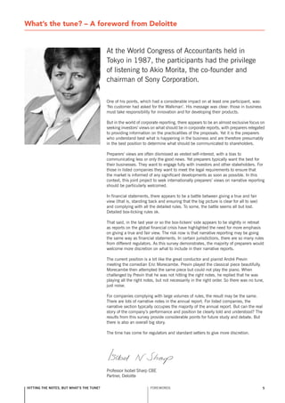 What’s the tune? – A foreword from Deloitte


                                          At the World Congress of Accountants held in
                                          Tokyo in 1987, the participants had the privilege
                                          of listening to Akio Morita, the co-founder and
                                          chairman of sony Corporation.

                                          One of his points, which had a considerable impact on at least one participant, was:
                                          ‘no customer had asked for the Walkman’. His message was clear: those in business
                                          must take responsibility for innovation and for developing their products.

                                          But in the world of corporate reporting, there appears to be an almost exclusive focus on
                                          seeking investors’ views on what should be in corporate reports, with preparers relegated
                                          to providing information on the practicalities of the proposals. Yet it is the preparers
                                          who understand best what is happening in the business and are therefore presumably
                                          in the best position to determine what should be communicated to shareholders.

                                          Preparers’ views are often dismissed as vested self-interest, with a bias to
                                          communicating less or only the good news. Yet preparers typically want the best for
                                          their businesses. They want to engage fully with investors and other stakeholders. For
                                          those in listed companies they want to meet the legal requirements to ensure that
                                          the market is informed of any significant developments as soon as possible. In this
                                          context, this joint project to seek internationally preparers’ views on narrative reporting
                                          should be particularly welcomed.

                                          In financial statements, there appears to be a battle between giving a true and fair
                                          view (that is, standing back and ensuring that the big picture is clear for all to see)
                                          and complying with all the detailed rules. To some, the battle seems all but lost.
                                          Detailed box-ticking rules ok.

                                          That said, in the last year or so the box-tickers’ side appears to be slightly in retreat
                                          as reports on the global financial crisis have highlighted the need for more emphasis
                                          on giving a true and fair view. The risk now is that narrative reporting may be going
                                          the same way as financial statements. In certain jurisdictions, there are so many rules
                                          from different regulators. As this survey demonstrates, the majority of preparers would
                                          welcome more discretion on what to include in their narrative reports.

                                          The current position is a bit like the great conductor and pianist André Previn
                                          meeting the comedian Eric Morecambe. Previn played the classical piece beautifully.
                                          Morecambe then attempted the same piece but could not play the piano. When
                                          challenged by Previn that he was not hitting the right notes, he replied that he was
                                          playing all the right notes, but not necessarily in the right order. so there was no tune,
                                          just noise.

                                          For companies complying with large volumes of rules, the result may be the same.
                                          There are lots of narrative notes in the annual report. For listed companies, the
                                          narrative section typically occupies the majority of the annual report. But can the real
                                          story of the company’s performance and position be clearly told and understood? The
                                          results from this survey provide considerable points for future study and debate. But
                                          there is also an overall big story.

                                          The time has come for regulators and standard setters to give more discretion.




                                          Professor Isobel sharp CBE
                                          Partner, Deloitte

hitting the notes, but what’s the tune?                            FOREWORDs                                                         5
 