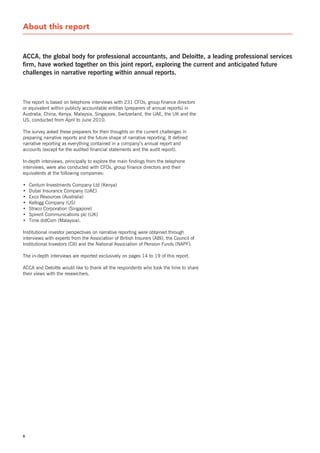 About this report


aCCa, the global body for professional accountants, and Deloitte, a leading professional services
firm, have worked together on this joint report, exploring the current and anticipated future
challenges in narrative reporting within annual reports.



The report is based on telephone interviews with 231 CFOs, group finance directors
or equivalent within publicly accountable entities (preparers of annual reports) in
Australia, China, Kenya, Malaysia, singapore, switzerland, the UAE, the UK and the
Us, conducted from April to June 2010.

The survey asked these preparers for their thoughts on the current challenges in
preparing narrative reports and the future shape of narrative reporting. It defined
narrative reporting as everything contained in a company’s annual report and
accounts (except for the audited financial statements and the audit report).

In-depth interviews, principally to explore the main findings from the telephone
interviews, were also conducted with CFOs, group finance directors and their
equivalents at the following companies:

•   Centum Investments Company Ltd (Kenya)
•   Dubai Insurance Company (UAE)
•   Exco Resources (Australia)
•   Kellogg Company (Us)
•   straco Corporation (singapore)
•   spirent Communications plc (UK)
•   Time dotCom (Malaysia).

Institutional investor perspectives on narrative reporting were obtained through
interviews with experts from the Association of British Insurers (ABI), the Council of
Institutional Investors (CII) and the national Association of Pension Funds (nAPF).

The in-depth interviews are reported exclusively on pages 14 to 19 of this report.

ACCA and Deloitte would like to thank all the respondents who took the time to share
their views with the researchers.




6
 