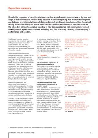 Executive summary


Despite the expansion of narrative disclosures within annual reports in recent years, the role and
scope of narrative reports remains hotly debated. narrative reporting was initiated to bridge the
gap between providing only financial statements which are historic in nature and in a format not
readily understandable by all on the one hand and the broader information needs of users on
the other. but ironically, narrative reporting is now being associated with information overload,
making annual reports more complex and costly and thus obscuring the story of the company’s
performance and position.


The future of narrative reporting                    By ascertaining likely future trends in         ‘Regulation is bad sometimes
depends not only on realistic appraisal              narrative reporting across these diverse        but if things aRe left
of the perceptions and reservations                  markets – which include Australia,              to discRetion you may
of the users but also, and very                      China, Kenya, Malaysia, singapore,              actually disclose too much
importantly, on understanding the                    switzerland, the UAE, the UK and the            infoRmation sometimes.’
perspective and perceptions of preparers             Us – the report is designed to help             Cfo, uK
of narrative reports.                                inform an international road map for the
                                                     future of narrative reporting.
The current economic slowdown                                                                        ‘naRRative RepoRting needs
provides an opportunity to reflect on the            Key finDings                                    to be simplified and the
development of an effective narrative                The key findings from the survey are            RegulatoRy pRoblems need to
reporting model. Is narrative reporting              as follows.                                     be Resolved.’
being used as a strategic communication                                                              fD, us
tool to develop trust and build corporate            the organisational significance of
reputation? Does it give an objective                preparing narrative reports
retrospective and prospective overview               The importance of narrative reporting
                                                                                                     ‘i would pRefeR as few
of the business model and of business                preparation can be gauged from
                                                                                                     RequiRements as possible. how
performance, risks, relationships,                   the strong strategic and operational
                                                                                                     many people actually Read
resources, products and processes, thus              areas that are driving it, with 82% of
                                                                                                     thRough the whole thing?
responding to primary users’ preferences?            respondents saying that the preparation
                                                                                                     some of the new RequiRements
What are the challenges inhibiting it                of narrative reports is driven by
                                                                                                     aRe good to have; howeveR,
from achieving its potential for effectively         the chairman (9%), CEO (20%) or
                                                                                                     they often Result in huge
bridging the information gap?                        CFO/finance department (53%).
                                                                                                     amounts of extRa, difficult
                                                                                                     woRk foR the peRson pRepaRing
Against this background, this                        a mixed response to the single
                                                                                                     it, and that Really kills us.’
survey-based report presents a                       most important characteristic of
                                                                                                     Cfo, singapore
multi-jurisdiction snapshot of the critical          narrative reports
challenges, principally for chief financial          There is far from a clear consensus as
officers and finance directors of publicly           to the most important characteristic
accountable entities, in preparing a                 of narrative reports. The International         ‘the main point is that we aRe
narrative report that users will perceive as         Accounting standards Board (IAsB)               asked too many details and we
decision-useful, balanced and reliable.              considers the provision of decision-useful      aRe missing the big pictuRe.’
                                                     information to existing and potential           Cfo, switzerlanD
To do this, ACCA and Deloitte surveyed               providers of capital to be the main
finance leaders in nine jurisdictions,               characteristic of narrative reports, as
covering both established capital and                in the management commentary1. But              ‘Recently, theRe has been
more developing markets. These markets               only 29% of the survey participants             a RequiRement foR moRe
were selected to provide both a wide                 consider that providing users with              disclosuRe. i don’t Really like
geographical spread and to encompass                 information relevant for decision-making        it but we have to abide by it
countries which are on different points              is the most important characteristic of         because it is a Regulation.’
on the continuum of global narrative                 narrative reports.                              Cfo, Malaysia
reporting development.




1    Management Commentary Exposure Draft, International Accounting standards Board, 2009



    hitting the notes, but what’s the tune?                                      ExECUTIvE sUMMARY                                     7
 