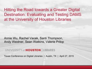 Hitting the Road towards a Greater Digital
Destination: Evaluating and Testing DAMS
at the University of Houston Libraries
Annie Wu, Rachel Vacek, Santi Thompson,
Andy Weidner, Sean Watkins, Valerie Prilop
Texas Conference on Digital Libraries | Austin, TX | April 27, 2015
 