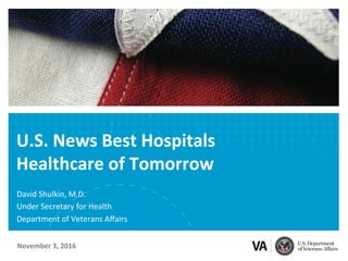 U.S.	News	Best	Hospitals	
Healthcare	of	Tomorrow	
David	Shulkin,	M.D.	
Under	Secretary	for	Health	
Department	of	Veterans	Aﬀairs		
November	3,	2016	
 