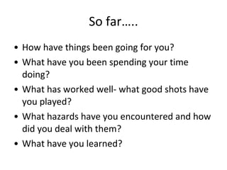 So far….. How have things been going for you? What have you been spending your time doing? What has worked well- what good shots have you played? What hazards have you encountered and how did you deal with them? What have you learned? 
