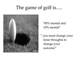 The game of golf is…. “ 90% mental and  10% mental” “  you must change your inner thoughts to change your outcome” 