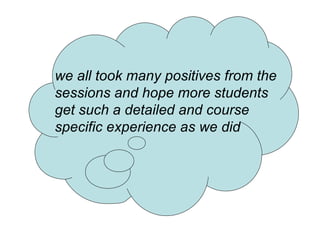 we all took many positives from the sessions and hope more students get such a detailed and course specific experience as we did 