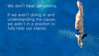 We don’t treat symptoms.
If we aren’t diving in and
understanding the cause,
we aren’t in a position to
fully help our clients.
 