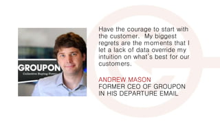 Have the courage to start with
the customer. My biggest
regrets are the moments that I
let a lack of data override my
intuition on what’s best for our
customers.
ANDREW MASON
FORMER CEO OF GROUPON
IN HIS DEPARTURE EMAIL
 