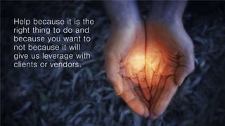 Help because it is the
right thing to do and
because you want to
not because it will
give us leverage with
clients or vendors.
 