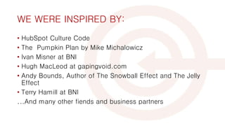 WE WERE INSPIRED BY:
• HubSpot Culture Code
• The Pumpkin Plan by Mike Michalowicz
• Ivan Misner at BNI
• Hugh MacLeod at gapingvoid.com
• Andy Bounds, Author of The Snowball Effect and The Jelly
Effect
• Terry Hamill at BNI
...And many other fiends and business partners
 