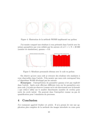 Figure 4: Illustration de la m´ethode WOMS impl´ement´e sur python
J’ai ensuite compar´e mes r´esultats `a ceux pr´esent´es dans l’article avec les
mˆemes param`etres que ceux utilis´es par les auteurs id est l = 1, N = 20 000
(nombre de simulations), gamma = 0.9.
Figure 5: R´esultats personnels obtenus avec le code en python
On observe qu’avec mon code je retrouve des r´esultats tr`es similaires `a
ceux observables dans l’article. Cela montre que mon code correspond bien
a l’algorithme WoMS d´evelopp´e par les auteurs.
Remarques : l’interpr´etation du param`etre gamma n’est pas explicit´e
dans l’article. Apr`es avoir eﬀectuer diﬀ´erents tests sur les param`etres avec
mon code, j’ai juste pu observer (comme on le voit directement avec la formule
) que celui-ci inﬂue sur le nombre dincr´ements (nombre de cercles) pour
sortir du cercle initial. On pourrait donc l’interpr´eter comme un pas de
quantiﬁcation pour l simulation du processus.
4 Conclusion
J’ai vraiument appr´eci´e ´etudier cet article. Il m’a permis de voir une ap-
plication plus complexe de la methode des images introduite en cours pour
10
 