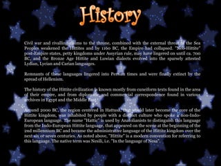 Civil war and rivalling claims to the throne, combined with the external threat of the Sea Peoples weakened the Hittites and by 1160 BC, the Empire had collapsed. "Neo-Hittite" post-Empire states, petty kingdoms under Assyrian rule, may have lingered on until ca. 700 BC, and the Bronze Age Hittite and Luwian dialects evolved into the sparsely attested Lydian, Lycian and Carian languages. Remnants of these languages lingered into Persian times and were finally extinct by the spread of Hellenism. The history of the Hittite civilization is known mostly from cuneiform texts found in the area of their empire, and from diplomatic and commercial correspondence found in various archives in Egypt and the Middle East.  Around 2000 BC, the region centered in Hattusa, that would later become the core of the Hittite kingdom, was inhabited by people with a distinct culture who spoke a non-Indo-European language. The name "Hattic" is used by Anatolianists to distinguish this language from the Indo-European Hittite language, that appeared on the scene at the beginning of the 2nd millennium BC and became the administrative language of the Hittite kingdom over the next six or seven centuries. As noted above, "Hittite" is a modern convention for referring to this language. The native term was Nesili, i.e. "In the language of Nesa".  