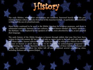 The early Hittites, whose prior whereabouts are unknown, borrowed heavily from the pre-existing Hattian culture, and also from that of the Assyrian traders - in particular, the cuneiform writing and the use of cylindrical seals.  Since Hattic continued to be used in the Hittite kingdom for religious purposes, and there is substantial continuity between the two cultures, it is not known whether the Hattic speakers - the Hattians - were displaced by the speakers of Hittite, were absorbed by them, or just adopted their language.  The early history of the Hittite kingdom is known through tablets that may first have been written in the 17th century BC but survived only as copies made in the 14th and 13th centuries BC. These tablets, known collectively as the Anitta tex, begin by telling how Pithana the king of Kussara or Kussar (a small city-state yet to be identified by archaeologists) conquered the neighbouring city of Nesa (Kanesh). However, the real subject of these tablets is Pithana's son Anitta, who continued where his father left off and conquered several neighboring cities, including Hattusa and Zalpuwa (Zalpa).  