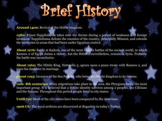 Around 1400:   Revival of the Hittite kingdom. 1380:   Prince Suppiluliuma takes over the throne during a period of weakness and foreign invasions. Suppiluliuma defeats the enemies of the country, principally Mitanni, and extends the territories to areas that had been under Egyptian control. About 1276:   Battle at Kadesh, one of the most famous battles of the ancient world, in which Ramses 2 of Egypt claims a victory, but the Hittites, nevertheless, remain in Syria. Probably the battle was inconclusive. About 1262:   The Hittite King, Hattusilis 3, agrees upon a peace treaty with Ramses 2, and gives his daughter in marriage. About 1193:   Invasion of the Sea Peoples, who bring the Hittite kingdom to its demise. 12th- 8th centuries:   Many migrations take place in the area, the Phrygians being the most important group. It is believed that a Hittite identity survives among 2 peoples, the Cilicians and the Syrians. Throughout this period people lived in city-states. Until 710:   Most of the city-states have been conquered by the Assyrians. 1906 CE:   The royal archives are discovered at Bogasköy in today's Turkey.  