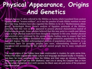 Pharaoh Ramses II often referred to the Hittites as  humty  which translated from ancient Egyptian meant "women-soldiers", as it was the practice of male Hittite warriors to wear their hair long. Scholars have also regarded the Hittites to be of a "Mediterranean ethnic group“. Archeologist Henry Heras's analysis of Egyptian portrayals of the Hittites, coincided with this view as they appeared to possess physical characteristics typical of Mediterranean people. Some scholars believed that this may point to a north-east African origin as such physical traits have been thought to originate in this area. Similar physical characteristics were possessed by the ancient Greeks leading some to suspect that both ancient Greeks and Hittites descended from similar prehistoric populations in the Near East and Aegean. Physical anthropological analysis of populations alone, however, is an insufficient basis for grouping peoples into races, substantiating theories of folk migrations and accounting for the origins of ancient people due to many complicated factors. The exact origins of the Hittites have been enshrouded in mystery for quite some time. While it has been argued that Hittite culture and language developed locally in Anatolia, it has been far more common to view the Hittites and their ways as intrusive. Possible geographic origins from the west (Balkans), east (via or along the Caspian Sea or from the Armenian highlands), and north (across the Black sea) are just some of the proposed migration routes. Physical Appearance, Origins And Genetics 