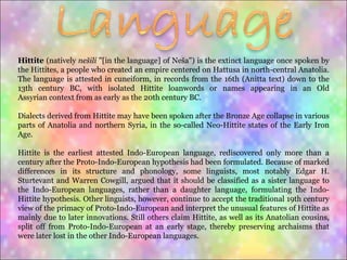 Hittite  (natively  nešili  "[in the language] of Neša") is the extinct language once spoken by the Hittites, a people who created an empire centered on Hattusa in north-central Anatolia. The language is attested in cuneiform, in records from the 16th (Anitta text) down to the 13th century BC, with isolated Hittite loanwords or names appearing in an Old Assyrian context from as early as the 20th century BC. Dialects derived from Hittite may have been spoken after the Bronze Age collapse in various parts of Anatolia and northern Syria, in the so-called Neo-Hittite states of the Early Iron Age. Hittite is the earliest attested Indo-European language, rediscovered only more than a century after the Proto-Indo-European hypothesis had been formulated. Because of marked differences in its structure and phonology, some linguists, most notably Edgar H. Sturtevant and Warren Cowgill, argued that it should be classified as a sister language to the Indo-European languages, rather than a daughter language, formulating the Indo-Hittite hypothesis. Other linguists, however, continue to accept the traditional 19th century view of the primacy of Proto-Indo-European and interpret the unusual features of Hittite as mainly due to later innovations. Still others claim Hittite, as well as its Anatolian cousins, split off from Proto-Indo-European at an early stage, thereby preserving archaisms that were later lost in the other Indo-European languages. 