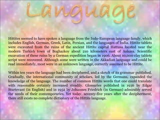 Hittites seemed to have spoken a language from the Indo-European language family, which includes English, German, Greek, Latin, Persian, and the languages of India. Hittite tablets were excavated from the ruins of the ancient Hittite capital Hattusa located near the modern Turkish town of Boghazkoy about 210 kilometers east of Ankara. Scientific excavation of these ruins by a German expedition began in 1906. About 10,000 clay tablets script were recovered. Although some were written in the Akkadian language and could be read immediately, most were in an unknown language, correctly assumed to be Hittite.  Within ten years the language had been deciphered, and a sketch of its grammar published. Gradually, the international community of scholars, led by the Germans, expanded the knowledge of the language. The number of common Hittite words that one could translate with reasonable certainty increased steadily. Glossaries published in 1936 by Edgar Sturtevant (in English) and in 1952 by Johannes Friedrich (in German) admirably served the needs of their contemporaries. Yet today, seventy-five years after the decipherment, there still exists no complete dictionary of the Hittite language.  