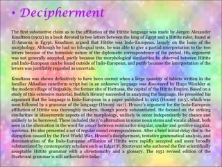 The first substantive claim as to the affiliation of the Hittite language was made by Jørgen Alexander Knudtzon (1902) in a book devoted to two letters between the king of Egypt and a Hittite ruler, found at El-Amarna in Egypt. Knudtzon argued that Hittite was Indo-European, largely on the basis of the morphology. Although he had no bilingual texts, he was able to give a partial interpretation to the two letters because of the formulaic nature of the diplomatic correspondence of the period. His argument was not generally accepted, partly because the morphological similarities he observed between Hittite and Indo-European can be found outside of Indo-European, and partly because the interpretation of the letters was justifiably regarded as uncertain. Knudtzon was shown definitively to have been correct when a large quantity of tablets written in the familiar Akkadian cuneiform script but in an unknown language was discovered by Hugo Winckler at the modern village of Boğazköy, the former site of Hattusas, the capital of the Hittite Empire. Based on a study of this extensive material, Bedřich Hrozný succeeded in analyzing the language. He presented his argument that the language is Indo-European in a paper published in 1915 (Hrozný 1915), which was soon followed by a grammar of the language (Hrozný 1917). Hrozný's argument for the Indo-European affiliation of Hittite was thoroughly modern, though poorly substantiated. He focused on the striking similarities in idiosyncratic aspects of the morphology, unlikely to occur independently by chance and unlikely to be borrowed. These included the r/n alternation in some noun stems and vocalic ablaut, both seen in the alternation in the word for  water  between nominative singular,  wadar  and genitive singular,  wedenas . He also presented a set of regular sound correspondences. After a brief initial delay due to the disruption caused by the First World War, Hrozný's decipherment, tentative grammatical analysis, and demonstration of the Indo-European affiliation of Hittite were rapidly accepted and more broadly substantiated by contemporary scholars such as Edgar H. Sturtevant who authored the first scientifically acceptable Hittite grammar with a chrestomathy and a glossary. The 1951 revised edition of the Sturtevant grammar is still authoritative today. 