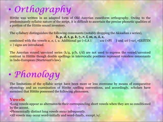 Hittite was written in an adapted form of Old Assyrian cuneiform orthography. Owing to the predominantly syllabic nature of the script, it is difficult to ascertain the precise phonetic qualities of a portion of the Hittite sound inventory. The syllabary distinguishes the following consonants (notably dropping the Akkadian  s  series), b, p, d, t, g, k, ḫ, r, l, m, n, š, z , combined with the vowels  a, e, i, u . Additional  ya  (=I.A 𒄿𒀀),  wa  (=PI 𒉿) and  wi  (= wi 5 =GEŠTIN 𒃾) signs are introduced. The Assyrian voiced/unvoiced series (k/g, p/b, t/d) are not used to express the voiced/unvoiced contrast in Hittite though double spellings in intervocalic positions represent voiceless consonants in Indo-European (Sturtevant's law). The limitations of the syllabic script have been more or less overcome by means of comparative etymology and an examination of Hittite spelling conventions, and accordingly, scholars have surmised that Hittite possessed the following phonemes. Vowels Long vowels appear as alternates to their corresponding short vowels when they are so conditioned by the accent. Phonemically distinct long vowels occur infrequently. All vowels may occur word-initially and word-finally, except /e/. 