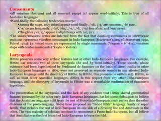 Consonants All voiceless obstruent and all sonorant except /r/ appear word-initially. This is true of all Anatolian languages. Word-finally, the following tendencies emerge:  Among the stops, only voiced appear word-finally. /-d/, /-g/ are common, /-b/ rare. /-s/ occurs frequently; /-h₂/, /-h₃/, /-r/, /-l/, /-n/ less often; and /-m/ never. The glides /w/, /j/ appear in diphthongs with /a/, /aː/. The voiced/unvoiced series are inferred from the fact that doubling consonants in intervocalic positions represents voiceless consonants in Indo-European (Sturtevant's law, cf. Sturtevant 1932, Puhvel 1974): i.e. voiced stops are represented by single consonants (*yugom = i-ú-kán), voiceless stops with double consonants (*k'eyto > ki-it-ta). Laryngeals Hittite preserves some very archaic features lost in other Indo-European languages. For example, Hittite has retained two of three laryngeals ( h2  and  h3  word-initially). These sounds, whose existence had been hypothesized by Ferdinand de Saussure on the basis of vowel quality in other Indo-European languages in 1879, were not preserved as separate sounds in any attested Indo-European language until the discovery of Hittite. In Hittite, this phoneme is written as  ḫ . Hittite, as well as most other Anatolian languages, differs in this respect from any other Indo-European language, and the discovery of laryngeals in Hittite was a remarkable confirmation of Saussure's hypothesis. The preservation of the laryngeals, and the lack of any evidence that Hittite shared grammatical features possessed by the other early Indo-European languages, has led some philologists to believe that the Anatolian languages split from the rest of Proto-Indo-European much earlier than the other divisions of the proto-language. Some have proposed an "Indo-Hittite" language family or super family, that includes the rest of Indo-European on one side of a dividing line and Anatolian on the other. The vast majority of scholars continue to reconstruct a Proto-Indo-European, but all believe that Anatolian was the first branch of Indo-European to leave the fold. 