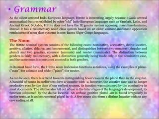 As the oldest attested Indo-European language, Hittite is interesting largely because it  lacks  several grammatical features exhibited by other "old" Indo-European languages such as Sanskrit, Latin, and Ancient Greek. Notably, Hittite does not have the IE gender system opposing masculine-feminine; instead it has a rudimentary noun class system based on an older animate-inanimate opposition reminiscent of noun class systems in non-Bantu Niger-Congo languages. The Noun The Hittite nominal system consists of the following cases: nominative, accusative, dative-locative, genitive, allative, ablative, and instrumental, and distinguishes between two numbers (singular and plural) and two genders,  common  (animate) and  neuter  (inanimate). The distinction between genders is fairly rudimentary, with a distinction generally being made only in the nominative case, and the same noun is sometimes attested in both genders. In its most basic form, the Hittite noun declension functions as follows, using the examples of  pisna-  ("man") for animate and  pēda-  ("place") for neuter. As can be seen, there is a trend towards distinguishing fewer cases in the plural than in the singular. A handful of nouns in earlier text form a vocative with  -u , however, the vocative case was no longer productive even by the time of our earliest sources, its function was subsumed by the nominative in most documents. The allative also fell out of use in the later stages of the language's development, its function subsumed by the dative locative. An archaic genitive plural  -an  is found irregularly in earlier texts, as is an instrumental plural in  -it . A few nouns also form a distinct locative without any case ending at all. 