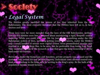 The Hittites greatly modified the system of law they inherited from the Old Babylonians. The most extensive literature that the Hittites have left us is, in fact, decrees and laws.  These laws were far more merciful than the laws of the Old Babylonians, perhaps because the Hittites were less concerned about maintaining a rigid, despotic central authority. While you could lose your life for just about everything under the Old Babylonian system of laws, including getting rowdy in a tavern, under the Hittites only a small handful of crimes were capital crimes. Even premeditated murder only resulted in a fine - a large fine, to be sure, but far preferable than losing your head. They modified the role of the monarch in that they gave the king ownership of all the land under his control.  Previously, under the Sumerians and Amorites, private property was allowed and the monarch only owned his own private property. Individuals were allowed control over land, which belong to the king, only by serving in the king's army. So the bulk of the population became tenant farmers.  