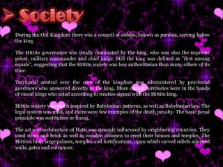 During the Old Kingdom there was a council of nobles, known as  pankus , serving below the king. The Hittite governance was totally dominated by the king, who was also the supreme priest, military commander and chief judge. Still the king was defined as "first among equals", suggesting that the Hittite society was less authoritarian than many others of its time. Territorial control over the core of the kingdom was administered by provincial governors who answered directly to the king. More distant territories were in the hands of vassal kings who acted according to treaties signed with the Hittite king. Hittite society was much inspired by Babylonian patterns, as well as Babylonian law. The legal system was mild, and there were few examples of the death penalty. The basic penal principle was restitution or fining. The art and architecture of Hatti was strongly influenced by neighboring countries. They used stone and brick as well as wooden columns to erect their houses and temples. The Hittites built large palaces, temples and fortifications, upon which carved reliefs adorned walls, gates and entrances.  