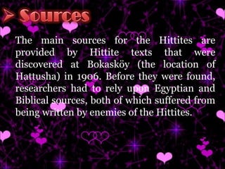 The main sources for the Hittites are provided by Hittite texts that were discovered at Bokasköy (the location of Hattusha) in 1906. Before they were found, researchers had to rely upon Egyptian and Biblical sources, both of which suffered from being written by enemies of the Hittites.  