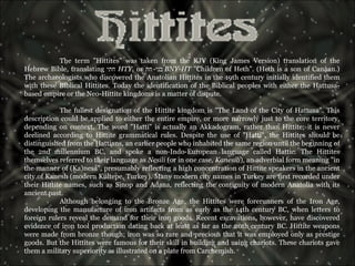 The term "Hittites" was taken from the KJV (King James Version) translation of the Hebrew Bible, translating  חתי   HTY , or  בני - חת   BNY-HT  "Children of Heth". (Heth is a son of Canaan.) The archaeologists who discovered the Anatolian Hittites in the 19th century initially identified them with these Biblical Hittites. Today the identification of the Biblical peoples with either the Hattusa-based empire or the Neo-Hittite kingdoms is a matter of dispute. The fullest designation of the Hittite kingdom is "The Land of the City of Hattusa". This description could be applied to either the entire empire, or more narrowly just to the core territory, depending on context. The word "Hatti" is actually an Akkadogram, rather than Hittite; it is never declined according to Hittite grammatical rules. Despite the use of "Hatti", the Hittites should be distinguished from the Hattians, an earlier people who inhabited the same region until the beginning of the 2nd millennium BC, and spoke a non-Indo-European language called Hattic. The Hittites themselves referred to their language as  Nesili  (or in one case,  Kanesili ), an adverbial form meaning "in the manner of (Ka)nesa", presumably reflecting a high concentration of Hittite speakers in the ancient city of Kanesh (modern Kültepe, Turkey). Many modern city names in Turkey are first recorded under their Hittite names, such as Sinop and Adana, reflecting the contiguity of modern Anatolia with its ancient past. Although belonging to the Bronze Age, the Hittites were forerunners of the Iron Age, developing the manufacture of iron artifacts from as early as the 14th century BC, when letters to foreign rulers reveal the demand for their iron goods. Recent excavations, however, have discovered evidence of iron tool production dating back at least as far as the 20th century BC. Hittite weapons were made from bronze though; iron was so rare and precious that it was employed only as prestige goods. But the Hittites were famous for their skill in building and using chariots. These chariots gave them a military superiority as illustrated on a plate from Carchemish. 