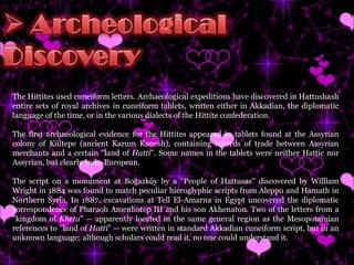 The Hittites used cuneiform letters. Archaeological expeditions have discovered in Hattushash entire sets of royal archives in cuneiform tablets, written either in Akkadian, the diplomatic language of the time, or in the various dialects of the Hittite confederation. The first archaeological evidence for the Hittites appeared in tablets found at the Assyrian colony of Kültepe (ancient Karum Kanesh), containing records of trade between Assyrian merchants and a certain "land of  Hatti ". Some names in the tablets were neither Hattic nor Assyrian, but clearly Indo-European. The script on a monument at Boğazköy by a "People of Hattusas" discovered by William Wright in 1884 was found to match peculiar hieroglyphic scripts from Aleppo and Hamath in Northern Syria. In 1887, excavations at Tell El-Amarna in Egypt uncovered the diplomatic correspondence of Pharaoh Amenhotep III and his son Akhenaton. Two of the letters from a "kingdom of  Kheta " -- apparently located in the same general region as the Mesopotamian references to "land of  Hatti " -- were written in standard Akkadian cuneiform script, but in an unknown language; although scholars could read it, no one could understand it.  