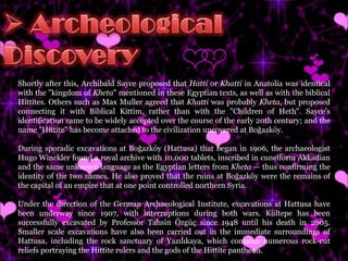 Shortly after this, Archibald Sayce proposed that  Hatti  or  Khatti  in Anatolia was identical with the "kingdom of  Kheta " mentioned in these Egyptian texts, as well as with the biblical Hittites. Others such as Max Muller agreed that  Khatti  was probably  Kheta , but proposed connecting it with Biblical Kittim, rather than with the "Children of Heth". Sayce's identification came to be widely accepted over the course of the early 20th century; and the name "Hittite" has become attached to the civilization uncovered at Boğazköy. During sporadic excavations at Boğazköy (Hattusa) that began in 1906, the archaeologist Hugo Winckler found a royal archive with 10,000 tablets, inscribed in cuneiform Akkadian and the same unknown language as the Egyptian letters from  Kheta  — thus confirming the identity of the two names. He also proved that the ruins at Boğazköy were the remains of the capital of an empire that at one point controlled northern Syria. Under the direction of the German Archaeological Institute, excavations at Hattusa have been underway since 1907, with interruptions during both wars. Kültepe has been successfully excavated by Professor Tahsin Özgüç since 1948 until his death in 2005. Smaller scale excavations have also been carried out in the immediate surroundings of Hattusa, including the rock sanctuary of Yazılıkaya, which contains numerous rock-cut reliefs portraying the Hittite rulers and the gods of the Hittite pantheon. 