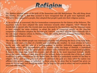 The Hittites adopted many of the gods of the Sumerians and Old Babylonians. The odd thing about the Hittites, though, is that they seemed to have recognized that all gods were legitimate gods. Whenever they conquered a people, they adopted that people's gods into their religious system.  As far as history is concerned, this has tremendous consequences for the history of the Hebrews. The Assyrians seem to have adopted the same tolerance towards other religions, which allowed the Jewish faith to persist after the Jewish state was decimated by the Assyrians. And the Assyrians seem to have adopted the same tendency to adopt the gods of conquered people, so the Assyrian conquerors of Palestine adopted the Hebrew god, Yahweh, into their religion. This eventually led to the only major religious schism in Hebrew history, the schism between Jews and Samaritans. There are still Samaritans alive today.  The religion of the Hittite people was concerned primarily with ensuring the favor of the local deity, whose in most cases was that of a fertility god controlling the weather. In most shrines he had a family and wife, and the note of a mother-goddess is another indication suggesting an early matrilineal society. With the unification of the country under the kings of Hattush, a centralized religion developed in which the numerous local deities were combined into a complicated pantheon. It became the kings duty to tour the country and officiate at the most important festivals, chiefly during the winter months. A king who allowed his military duties to override that of the gods, which would lead to dire consequences for the Hittite state. Mursilis II is particularly notable for his duty to religion. There exist several prayer at which he addresses the gods at a time when the nation was afflicted with serious plague or epidemic. In these prayers, he pleas that he himself has given no cause for divine anger and though his father has, he begs for the gods to relent and not to punish the innocent with the guilty.  