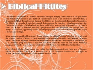 The Hebrew Bible refers to "Hittites" in several passages, ranging from Genesis to the post-Exilic Ezra-Nehemiah. Genesis 10 (the Table of Nations) links them to an eponymous ancestor Heth, a descendant of Ham through his son Canaan. The Hittites are thereby counted among the Canaanites. The Hittites are usually depicted as a people living among the Israelites - Abraham purchases the Patriarchal burial-plot of Machpelah from them, and Hittites serve as high military officers in David's army. In 2 Kings 7:6, however, they are a people with their own kingdoms (the passage refers to "kings" in the plural), apparently located outside geographic Canaan, and sufficiently powerful to put a Syrian army to flight. It is a matter of considerable scholarly debate whether the biblical "Hittites" signified any or all of: 1) the original Hattites of Hatti; 2) their Indo-European conquerors (Nesili), who retained the name "Hatti" for Central Anatolia, and are today referred to as the "Hittites" (the subject of this article); or 3) a Canaanite group who may or may not have been related to either or both of the Anatolian groups, and who also may or may not be identical with the later Neo-Hittite (Luwian) polities. Other biblical scholars have argued that rather than being connected with Heth, son of Canaan, instead the Anatolian land of  Hatti  was mentioned in Old Testament literature and apocrypha as "Kittim" (Chittim), a people said to be named for a son of Javan. 