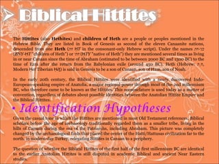 The  Hittites  (also  Hethites ) and  children of Heth  are a people or peoples mentioned in the Hebrew Bible. They are listed in Book of Genesis as second of the eleven Canaanite nations, descended from one  Heth  ( חת   ḤT  in the consonant-only Hebrew script). Under the names  בני - חת   ( BNY-ḤT  "children of Heth") or  חתי   ( ḤTY  "native of Heth") they are mentioned several times as living in or near Canaan since the time of Abraham (estimated to be between 2000 BC and 1500 BC) to the time of Ezra after the return from the Babylonian exile (around 450 BC). Heth (Hebrew:  חֵת , Modern  Ḥet  Tiberian  Ḥēṯ ) is said in Genesis to be a son of Canaan, son of Ham, son of Noah. In the early 20th century, the Biblical Hittites were identified with a newly discovered Indo-European-speaking empire of Anatolia, a major regional power through most of the 2nd millennium BC, who therefore came to be known as the Hittites. This nomenclature is used today as a matter of convention, regardless of debates about possible identities between the Anatolian Hittite Empire and the Biblical Hittites. Given the casual tone in which the Hittites are mentioned in most Old Testament references, Biblical scholars before the age of archaeology traditionally regarded them as a smaller tribe, living in the hills of Canaan during the era of the Patriarchs, including Abraham. This picture was completely changed by the archaeological finds that placed the center of the Hatti/Hattusas civilization far to the north, in modern-day Turkey, relegating Hittites in Canaan to a periphery. The question of whether the Biblical Hittites of the first half of the first millennium BC are identical to the earlier Anatolian Hittites is still disputed in academic Biblical and ancient Near Eastern studies. 