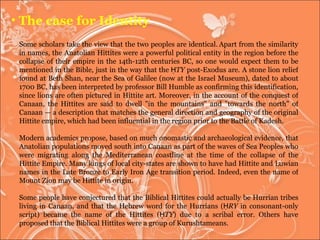Some scholars take the view that the two peoples are identical.   Apart from the similarity in names, the Anatolian Hittites were a powerful political entity in the region before the collapse of their empire in the 14th-12th centuries BC, so one would expect them to be mentioned in the Bible, just in the way that the  ḤTY  post-Exodus are. A stone lion relief found at Beth Shan, near the Sea of Galilee (now at the Israel Museum), dated to about 1700 BC, has been interpreted by professor Bill Humble as confirming this identification, since lions are often pictured in Hittite art. Moreover, in the account of the conquest of Canaan, the Hittites are said to dwell "in the mountains" and "towards the north" of Canaan — a description that matches the general direction and geography of the original Hittite empire, which had been influential in the region prior to the Battle of Kadesh. Modern academics propose, based on much onomastic and archaeological evidence, that Anatolian populations moved south into Canaan as part of the waves of Sea Peoples who were migrating along the Mediterranean coastline at the time of the collapse of the Hittite Empire. Many kings of local city-states are shown to have had Hittite and Luwian names in the Late Bronze to Early Iron Age transition period. Indeed, even the name of Mount Zion may be Hittite in origin. Some people have conjectured that the Biblical Hittites could actually be Hurrian tribes living in Canaan, and that the Hebrew word for the Hurrians ( ḤRY  in consonant-only script) became the name of the Hittites ( ḤTY ) due to a scribal error. Others have proposed that the Biblical Hittites were a group of Kurushtameans. The case for Identity 