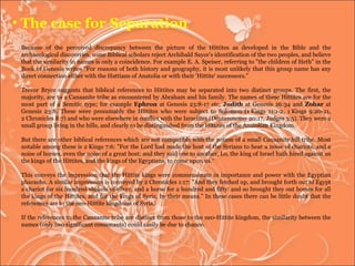 Because of the perceived discrepancy between the picture of the Hittites as developed in the Bible and the archaeological discoveries, some Biblical scholars reject Archibald Sayce's identification of the two peoples, and believe that the similarity in names is only a coincidence. For example E. A. Speiser, referring to "the children of Heth" in the Book of Genesis writes "For reasons of both history and geography, it is most unlikely that this group name has any direct connection either with the Hattians of Anatolia or with their 'Hittite' successors." Trevor Bryce suggests that biblical references to Hittites may be separated into two distinct groups. The first, the majority, are to a Canaanite tribe as encountered by Abraham and his family. The names of these Hittites are for the most part of a Semitic type; for example  Ephron  at Genesis 23:8-17 etc,  Judith  at Genesis 26:34 and  Zohar  at Genesis 23:8. These were presumably the Hittites who were subject to Solomon (1 Kings 11:1-2, 1 Kings 9:20-21, 2 Chronicles 8:7) and who were elsewhere in conflict with the Israelites (Deuteronomy 20:17, Judges 3:5). They were a small group living in the hills, and clearly to be distinguished from the Hittites of the Anatolian Kingdom. But there are other biblical references which are not compatible with the notion of a small Canaanite hill tribe. Most notable among these is 2 Kings 7:6: "For the Lord had made the host of the Syrians to hear a noise of chariots, and a noise of horses, even the noise of a great host: and they said one to another, Lo, the king of Israel hath hired against us the kings of the Hittites, and the kings of the Egyptians, to come upon us.“ This conveys the impression that the Hittite kings were commensurate in importance and power with the Egyptian pharaohs. A similar impression is conveyed by 2 Chronicles 1:17: "And they fetched up, and brought forth out of Egypt a chariot for six hundred shekels of silver, and a horse for a hundred and fifty: and so brought they out horses for all the kings of the Hittites, and for the kings of Syria, by their means." In these cases there can be little doubt that the references are to the neo-Hittite kingdoms of Syria. If the references to the Canaanite tribe are distinct from those to the neo-Hittite kingdom, the similarity between the names (only two significant consonants) could easily be due to chance. The case for Separation 