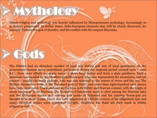 Hittite religion and mythology was heavily influenced by Mesopotamian mythology, increasingly so as history progressed. In earlier times, Indo-European elements may still be clearly discerned, for example Tarhunt the god of thunder, and his conflict with the serpent Illuyanka. The Hittites had an abundant number of local cult deities and sets of local pantheons. As the government became more centralized, particularly during the imperial period around 1400 - 1200 B.C., there were efforts to equate many of these local deities and form a state pantheon. Such a pantheon was headed by the Weather-god/Storm-god, who also represented the mountains, and his consort - usually the earth goddess, who was also attached to the waters of rivers and the sea. The Hittites themselves write of 'the thousand gods of Hatti', and more than eight-hundred such names have been discovered. The associated myths have both Hittite and Hurrian content, with the origin of many suspected to be Hurrian. The Kumarbis-Ullukummis myth is chief among the Hurrian tales and the Illuyankas stories and missing god myths of Telipinus and the missing Storm-god are thought to be more Hattic. There also exist fragments of a Hittite version of the Gilgamesh epic and many Akkadian deities were worshiped outright. Doubtless the Hatti left their mark in Hittite religion as well.  