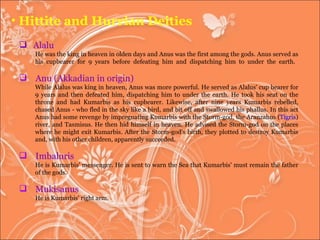 Alalu He was the king in heaven in olden days and Anus was the first among the gods. Anus served as his cupbearer for 9 years before defeating him and dispatching him to under the earth.  Anu (Akkadian in origin) While Alalus was king in heaven, Anus was more powerful. He served as Alalus' cup bearer for 9 years and then defeated him, dispatching him to under the earth. He took his seat on the throne and had Kumarbis as his cupbearer. Likewise, after nine years Kumarbis rebelled, chased Anus - who fled in the sky like a bird, and bit off and swallowed his phallus. In this act Anus had some revenge by impregnating Kumarbis with the Storm-god, the Aranzahus ( Tigris ) river, and Tasmisus. He then hid himself in heaven. He advised the Storm-god on the places where he might exit Kumarbis. After the Storm-god's birth, they plotted to destroy Kumarbis and, with his other children, apparently succeeded. Imbaluris  He is Kumarbis' messenger. He is sent to warn the Sea that Kumarbis' must remain the father of the gods.  Mukisanus  He is Kumarbis' right arm.  Hittite and Hurrian Deities 