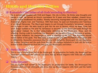 Hittite and Hurrian Deities Kummarbi (‘the father of all Gods’according to Hurrian) He is sometimes equated with Enlil and Dagan. His city is Urkis. He thinks wise thoughts and carries a staff. He served as Anus's cup-bearer for 9 years and then rebelled, chased Anus, and bit off and swallowed his phallus, thereby becoming impregnated with the Storm-god, the Aranzahus (Tigris) river, and Tasmisus. With that news, he spat out Aranzahus and Tasmisus of on Mount Kanzuras. The Storm-god begins to exit through Kumarbis's 'tarnassus', causing him to moan in pain. He asks Ayas to give him his son to devour, which he does. Ayas has 'poor' magic worked on him and his 'tarnassus' is secured, so the Storm-god exits through his 'good place' instead. He is then presumably defeated by the Storm-god, Anus, and his offspring. During a plot to overthrow the Storm-god, he lay with a Rock as if it were a woman. He instructs Imbaluris, his messenger to send a message to the Sea, that Kumarbis should remain father of the gods. The Sea hosts a feast for him and later Kumarbis' Rock gives birth to Ullikummis.  Kumarbis announces that his son will defeat the Storm-god, his city Kummiya, his brother Tasmisus and the gods from the sky. He charges Imbaluris to seek out the Irsirra deities to hide Ullikummis from the Sun-god, the Storm-god, and Ishtar.  Seris (Serisu) This is one of the bulls sacred to the Storm-god. In preparation for battle, the Storm-god has Tasmisus anoint his horns with oil and drive him up Mount Imgarra with Tella and the battle wagon.  Tella (Hurris) This is another bull sacred to the Storm-god. In preparation for battle, the Storm-god has Tasmisus plate his tail with gold and drive him up Mount Imgarra with Seris and the battle wagon.  