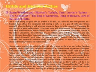 Hittite and Hurrian Deities Storm/Weather-god (Hurrian's Teshub, Taru, Luwian's Tarhun - 'The Conqueror'), 'The king of Kummiya', 'King of Heaven, Lord of the land of Hatti'.  He is chief among the gods and his symbol is the bull. As Teshub he has been pictured as a bearded man astride two mountains and bearing a club. He is a god of battle and victory, especially when the battle is with a foreign power. As Taru, he is the consort of Wurusemu. He was the child of Anus and Kumarbis - conceived along with Tasmisus and the Aranzahus (Tigris) river when Kumarbis bit off and swallowed Anus' phallus. He is, however, considered Ea's son in the myth of Ullikummis. He is informed by Anus of the possible exits from Kumarbis, and tries to exit through Kumarbis's 'tarnassas', causing him great pain. With the 'tarnassas' blocked, he exits through Kumarbis' 'good place'. He plots with Anus, Tasmisus, and Aranzhus to destroy Kumarbis, and apparently succeeds seizing kingship in heaven. He sent rain after the fallen Moon-god/Kashku when he fell from heaven. Alerted to the imminent arrival of the Sun-god, who in some myths is his son, he has Tasmisus prepare a meal for their guest and listens to his report about the sudden appearance of the giant Ullikummis. He and Tasmisus then leave the kuntarra and are led to Mount Hazzi by his sister, Ishtar, where they behold the monstrous creature. He looks upon Kumarbis' son with fear and Ishtar chides him. Later, emboldened, he has Tasmisus prepare his bulls and wagon for battle, and has him call out the thunderstorms, lightning and rains. Their first battle resulted in his incomplete defeat. He dispatches Tasmisus to his wife, Hebat, to tell her that he must remain in a 'lowly place' for a term. When Tasmisus returns, he encourages the Storm-god to seek Ea in the city Abzu/Apsu and ask for the 'tablets with the words of fate' (Tablets of Destiny? 'me'?). After Ea cleaves off Ullukummis' feet, he spurs Tasmisus and the Storm-god on to battle the crippled giant. Despite the diorite man's boasting, the Storm-god presumably defeats him. 