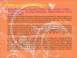 Hittite and Hurrian Deities Storm/Weather-god (Hurrian's Teshub, Taru, Luwian's Tarhun - 'The Conqueror'), 'The king of Kummiya', 'King of Heaven, Lord of the land of Hatti'.  He fought with the Dragon Illuyankas in Kiskilussa and was defeated. He called the gods for aid, asking that Inaras prepare a celebration. She does so and when the dragon and his children have gorged themselves on her feast, the mortal Hupasiyas binds him with a rope. Then the Storm-god, accompanied by the gods, sets upon them and destroys them. In another version of that myth, he looses his eyes and heart to Illuyankas after his first battle. He then marries a poor mortal woman and marries their son to Illuyankas daughter. He has the son ask for his eyes and heart. With their return, he attacks the dragon again. When his son sides with Illuyankas, the Storm-god kills them both. When his son, Telepinus, is missing he despairs and complains to the Sun-god and then to Hannahannas, who tells him to search for him himself. After searching Telepinus' city he gives up.  In other versions of this myth, it is the Storm-god who is missing. One is almost exactly the same, and in another, he journeys to the Dark Earth in his anger, and is returned with the help of his mother - here Wuruntemu/Ereshkigal/the Sun-goddess of Arinna. He sends Telipinu to recover the Sun-god who had been kidnapped by the Sea-god. The Sea-god is so intimidated that he gives Telipinu his daughter in marriage but demands a bride-price from the Storm-god. After consulting with Hannahanna, he pays the price of a thousand sheep and a thousand cattle. He notices his daughter, Inara, is missing and sends a bee to Hannahanna to have her search for her. 