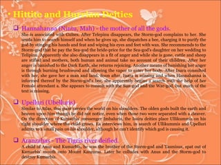 Hittite and Hurrian Deities Hannahanna (Nintu, Mah) - the mother of all the gods. She is associated with Gulses. After Telepinu disappears, the Storm-god complains to her. She sends him to search himself and when he gives up, she dispatches a bee, charging it to purify the god by stinging his hands and feat and wiping his eyes and feet with wax. She recommends to the Storm-god that he pay the Sea-god the bride-price for the Sea-god's daughter on her wedding to Telipinu. Apparently she also disappears in a fit of anger and while she is gone, cattle and sheep are stifled and mothers, both human and animal take no account of their children. After her anger is banished to the Dark Earth, she returns rejoicing. Another means of banishing her anger is through burning brushwood and allowing the vapor to enter her body. After Inara consulted with her, she gave her a man and land. Soon after, Inara is missing and when Hannahanna is informed thereof by the Storm-god's bee, she apparently begins a search with the help of her Female attendant a. She appears to consult with the Sun-god and the War-god, but much of the text is missing. Upelluri (Ubelluris)  Similar to Atlas, this giant carries the world on his shoulders. The olden gods built the earth and heaven upon him though he did not notice, even when those two were separated with a cleaver. On the direction of Kumarbis' messenger Imbaluris, the Issira deities place Ullikummis on his right shoulder where the child grows. Ea interviews him, in search of Ullikummis and Upelluri admits to a small pain on his shoulder, although he can't identify which god is causing it.  Aranzahas - The Tigris river deified. A child of Anus and Kumarbis, he was the brother of the Storm-god and Tasmisus, spat out of Kumarbis' mouth onto Mount Kanzuras. Later he colludes with Anus and the Storm-god to destroy Kumarbis.  