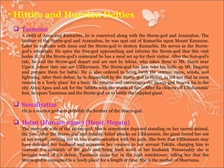 Hittite and Hurrian Deities Tasmisus  A child of Anus and Kumarbis, he is conceived along with the Storm-god and Aranzahus. The brother of the Storm-god and Aranzahus, he was spat out of Kumarbis upon Mount Kanzuras. Later he colludes with Anus and the Storm-god to destroy Kumarbis. He serves as the Storm-god's attendant. He spies the Sun-god approaching and informs the Storm-god that this visit bodes ill. At the Storm-god's command he has a meal set up for their visitor. After the Sun-god's tale, he and the Storm-god depart and are met by Ishtar, who takes them to Mt. Hazzi near Ugarit, where they can see Ullikummis. The Storm-god has him take his bulls up Mt. Imgarra and prepare them for battle. He is also ordered to bring forth the storms, rains, winds, and lightning. After their defeat, he is dispatched by the Storm-god to Hebat, to tell her that he must remain in a 'lowly place' for a term. He returns and encourages the Storm-god to seek Ea in the city Abzu/Apsu and ask for the 'tablets with the words of fate'. After Ea cleaves off Ullukummis' feet, he spurs Tasmisus and the Storm-god on to battle the crippled giant.  Suwaliyattas  He is a warrior god and probably the brother of the Storm-god.  Hebat (Hurrian name) (Hepit, Hepatu) The matronly wife of the Storm-god. She is sometimes depicted standing on her sacred animal, the lion. After the Storm-god and Astabis' failed attacks on Ullikummis, the giant forced her out of her temple, causing her to lose communication with the gods. She frets that Ullikummis may have defeated her husband and expresses her concern to her servant Takitis, charging him to convene the assembly of the gods and bring back word of her husband. Presumably she is brought word of his defeat. Tasmisus visits her in the high watchtower, telling her that the Storm-god is consigned to a 'lowly place' for a length of time. She is the mother of Sharruma. 