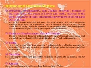 Hittite and Hurrian Deities Wurusemu, (Wuruntemu?), 'Sun Goddess of Arrina', 'mistress of the Hatti lands, the queen of heaven and earth', 'mistress of the kings and queens of Hatti, directing the government of the King and Queen of Hatti'  This goddess is later assimilated with Hebat. She made the cedar land. She is the primary goddess in Arrina, with Taru as her consort. She is a goddess of battle and is associated with Hittite military victory. She is the mother of the Storm-god of Nerik, and thereby possibly associated with Ereshkigal. She aids in returning him from the underworld. Sharruma (Hurrian name), 'the calf of Teshub'  The son of Teshub and Hebat, this god is symbolized by a pair of human legs, or a human head on a bull's body. He is later identified with the Weather-god of Nerik and Zippalanda.  Takitis He is Hebat's servant. After Hebat was driven from her temple he is told of her concern for her husband and charged with convening the assembly of the gods and returning with word of her husband‘s fate.  Mezzullas  She is the daughter of the Storm-god and the Sun-goddess of Arinna. She has influence with her parents.  Zintuhis She is the granddaughter of the Storm-god and the Sun-goddess of Arinna.  